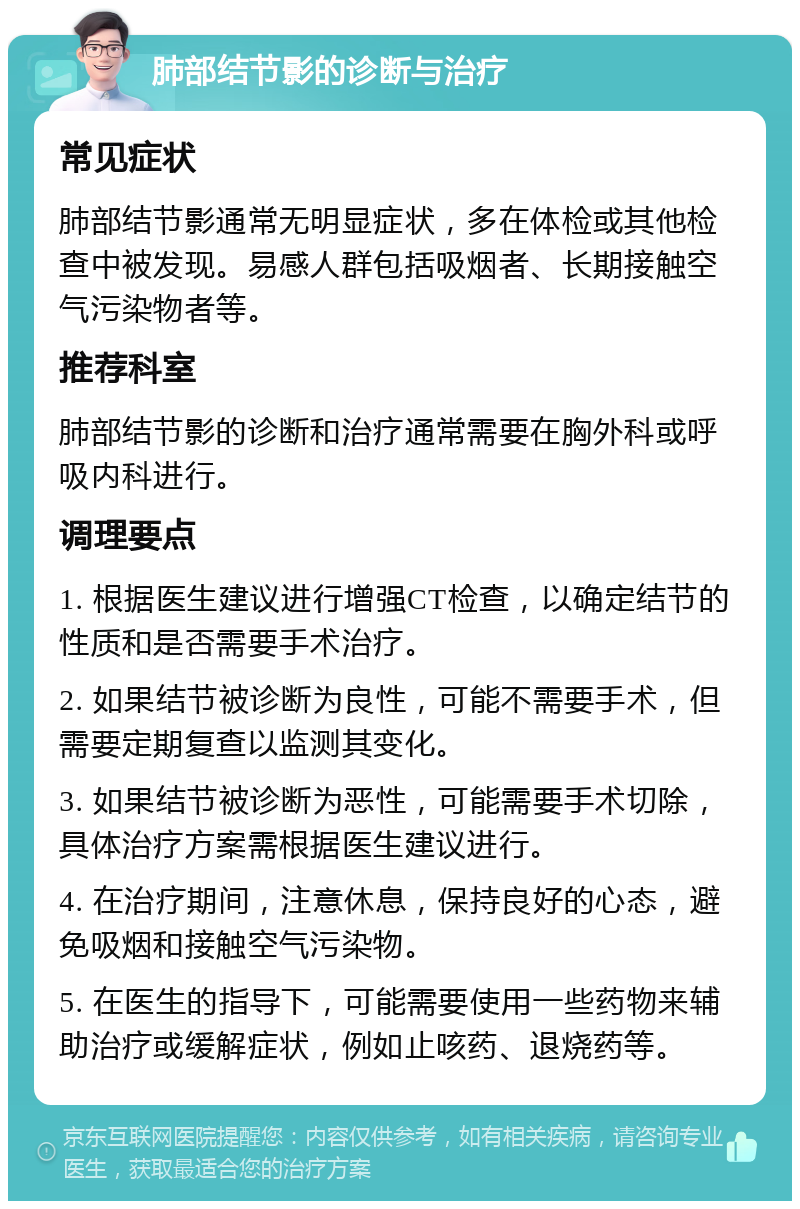 肺部结节影的诊断与治疗 常见症状 肺部结节影通常无明显症状，多在体检或其他检查中被发现。易感人群包括吸烟者、长期接触空气污染物者等。 推荐科室 肺部结节影的诊断和治疗通常需要在胸外科或呼吸内科进行。 调理要点 1. 根据医生建议进行增强CT检查，以确定结节的性质和是否需要手术治疗。 2. 如果结节被诊断为良性，可能不需要手术，但需要定期复查以监测其变化。 3. 如果结节被诊断为恶性，可能需要手术切除，具体治疗方案需根据医生建议进行。 4. 在治疗期间，注意休息，保持良好的心态，避免吸烟和接触空气污染物。 5. 在医生的指导下，可能需要使用一些药物来辅助治疗或缓解症状，例如止咳药、退烧药等。