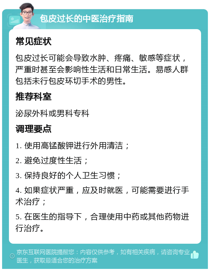 包皮过长的中医治疗指南 常见症状 包皮过长可能会导致水肿、疼痛、敏感等症状，严重时甚至会影响性生活和日常生活。易感人群包括未行包皮环切手术的男性。 推荐科室 泌尿外科或男科专科 调理要点 1. 使用高锰酸钾进行外用清洁； 2. 避免过度性生活； 3. 保持良好的个人卫生习惯； 4. 如果症状严重，应及时就医，可能需要进行手术治疗； 5. 在医生的指导下，合理使用中药或其他药物进行治疗。