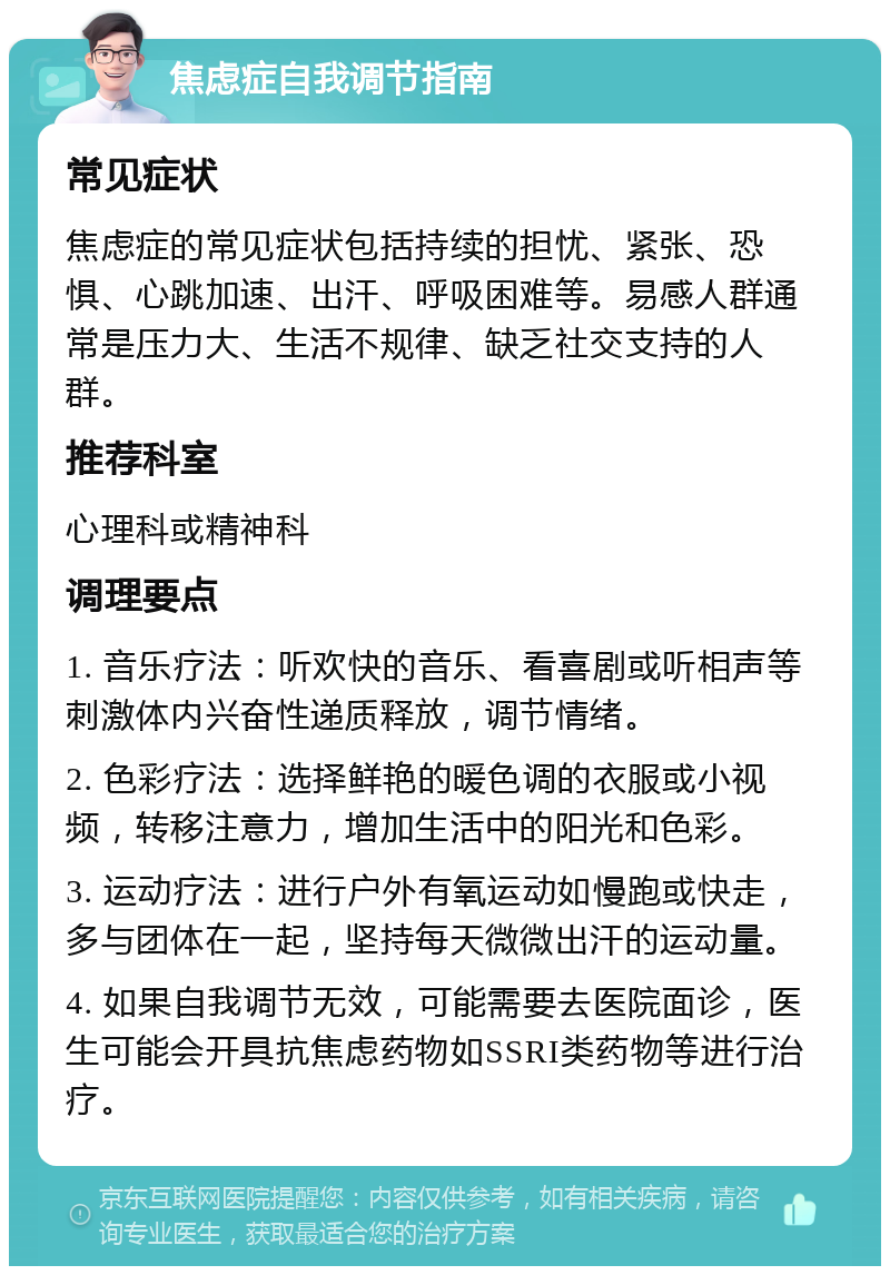 焦虑症自我调节指南 常见症状 焦虑症的常见症状包括持续的担忧、紧张、恐惧、心跳加速、出汗、呼吸困难等。易感人群通常是压力大、生活不规律、缺乏社交支持的人群。 推荐科室 心理科或精神科 调理要点 1. 音乐疗法：听欢快的音乐、看喜剧或听相声等刺激体内兴奋性递质释放，调节情绪。 2. 色彩疗法：选择鲜艳的暖色调的衣服或小视频，转移注意力，增加生活中的阳光和色彩。 3. 运动疗法：进行户外有氧运动如慢跑或快走，多与团体在一起，坚持每天微微出汗的运动量。 4. 如果自我调节无效，可能需要去医院面诊，医生可能会开具抗焦虑药物如SSRI类药物等进行治疗。