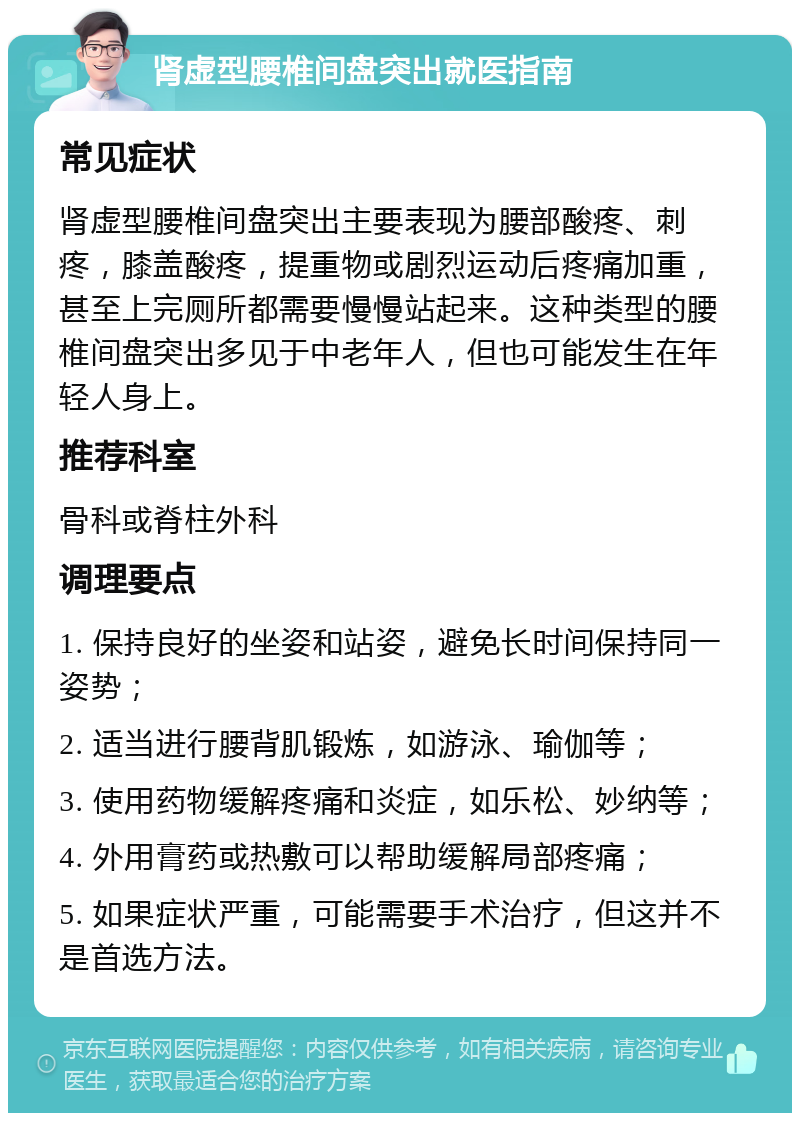 肾虚型腰椎间盘突出就医指南 常见症状 肾虚型腰椎间盘突出主要表现为腰部酸疼、刺疼，膝盖酸疼，提重物或剧烈运动后疼痛加重，甚至上完厕所都需要慢慢站起来。这种类型的腰椎间盘突出多见于中老年人，但也可能发生在年轻人身上。 推荐科室 骨科或脊柱外科 调理要点 1. 保持良好的坐姿和站姿，避免长时间保持同一姿势； 2. 适当进行腰背肌锻炼，如游泳、瑜伽等； 3. 使用药物缓解疼痛和炎症，如乐松、妙纳等； 4. 外用膏药或热敷可以帮助缓解局部疼痛； 5. 如果症状严重，可能需要手术治疗，但这并不是首选方法。