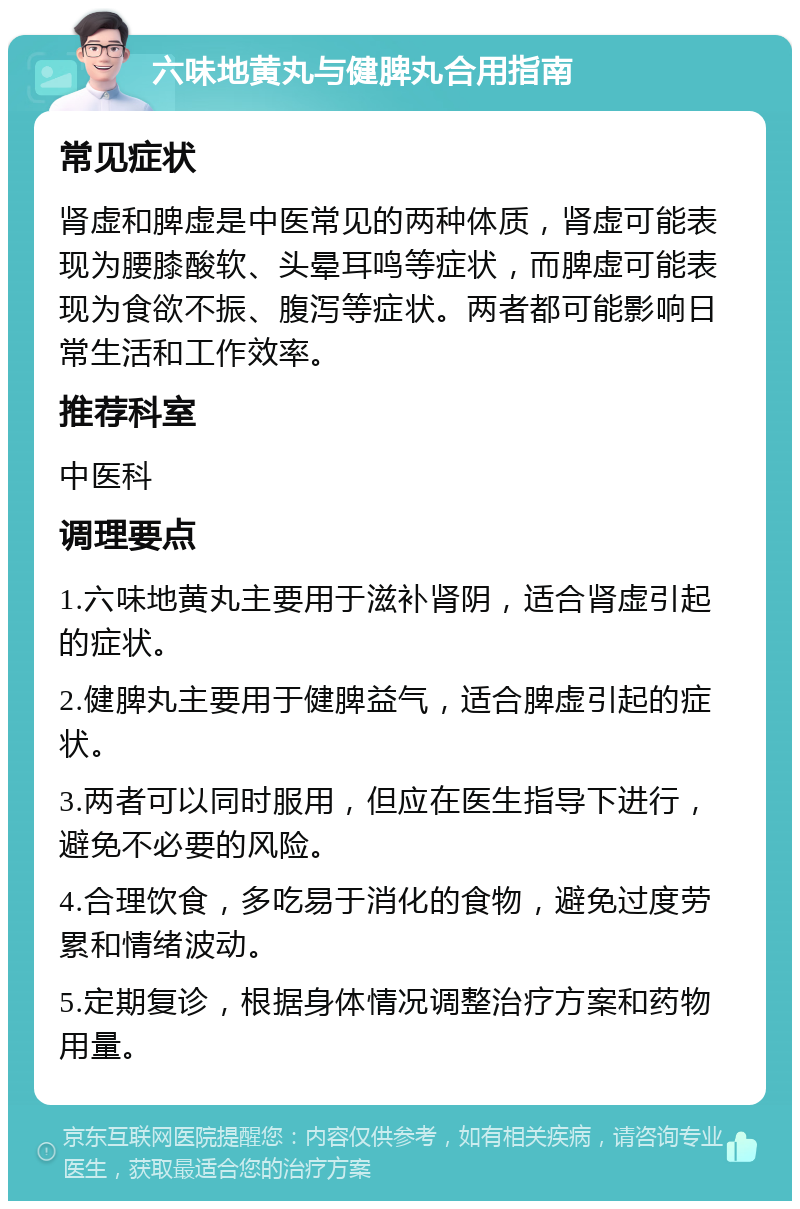 六味地黄丸与健脾丸合用指南 常见症状 肾虚和脾虚是中医常见的两种体质，肾虚可能表现为腰膝酸软、头晕耳鸣等症状，而脾虚可能表现为食欲不振、腹泻等症状。两者都可能影响日常生活和工作效率。 推荐科室 中医科 调理要点 1.六味地黄丸主要用于滋补肾阴，适合肾虚引起的症状。 2.健脾丸主要用于健脾益气，适合脾虚引起的症状。 3.两者可以同时服用，但应在医生指导下进行，避免不必要的风险。 4.合理饮食，多吃易于消化的食物，避免过度劳累和情绪波动。 5.定期复诊，根据身体情况调整治疗方案和药物用量。