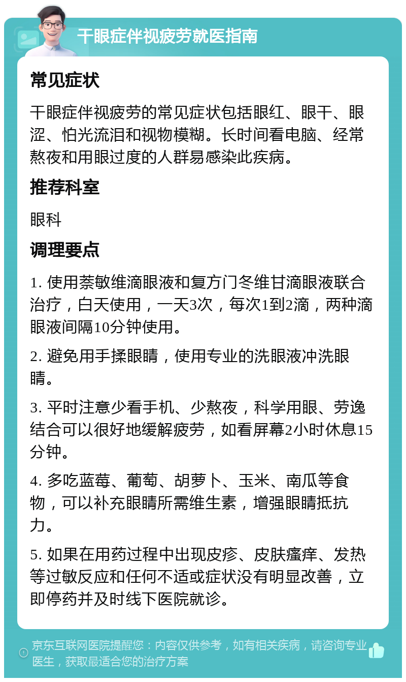 干眼症伴视疲劳就医指南 常见症状 干眼症伴视疲劳的常见症状包括眼红、眼干、眼涩、怕光流泪和视物模糊。长时间看电脑、经常熬夜和用眼过度的人群易感染此疾病。 推荐科室 眼科 调理要点 1. 使用萘敏维滴眼液和复方门冬维甘滴眼液联合治疗，白天使用，一天3次，每次1到2滴，两种滴眼液间隔10分钟使用。 2. 避免用手揉眼睛，使用专业的洗眼液冲洗眼睛。 3. 平时注意少看手机、少熬夜，科学用眼、劳逸结合可以很好地缓解疲劳，如看屏幕2小时休息15分钟。 4. 多吃蓝莓、葡萄、胡萝卜、玉米、南瓜等食物，可以补充眼睛所需维生素，增强眼睛抵抗力。 5. 如果在用药过程中出现皮疹、皮肤瘙痒、发热等过敏反应和任何不适或症状没有明显改善，立即停药并及时线下医院就诊。