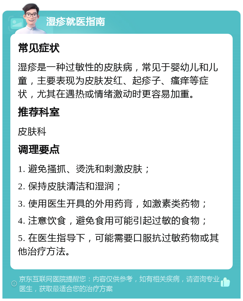 湿疹就医指南 常见症状 湿疹是一种过敏性的皮肤病，常见于婴幼儿和儿童，主要表现为皮肤发红、起疹子、瘙痒等症状，尤其在遇热或情绪激动时更容易加重。 推荐科室 皮肤科 调理要点 1. 避免搔抓、烫洗和刺激皮肤； 2. 保持皮肤清洁和湿润； 3. 使用医生开具的外用药膏，如激素类药物； 4. 注意饮食，避免食用可能引起过敏的食物； 5. 在医生指导下，可能需要口服抗过敏药物或其他治疗方法。