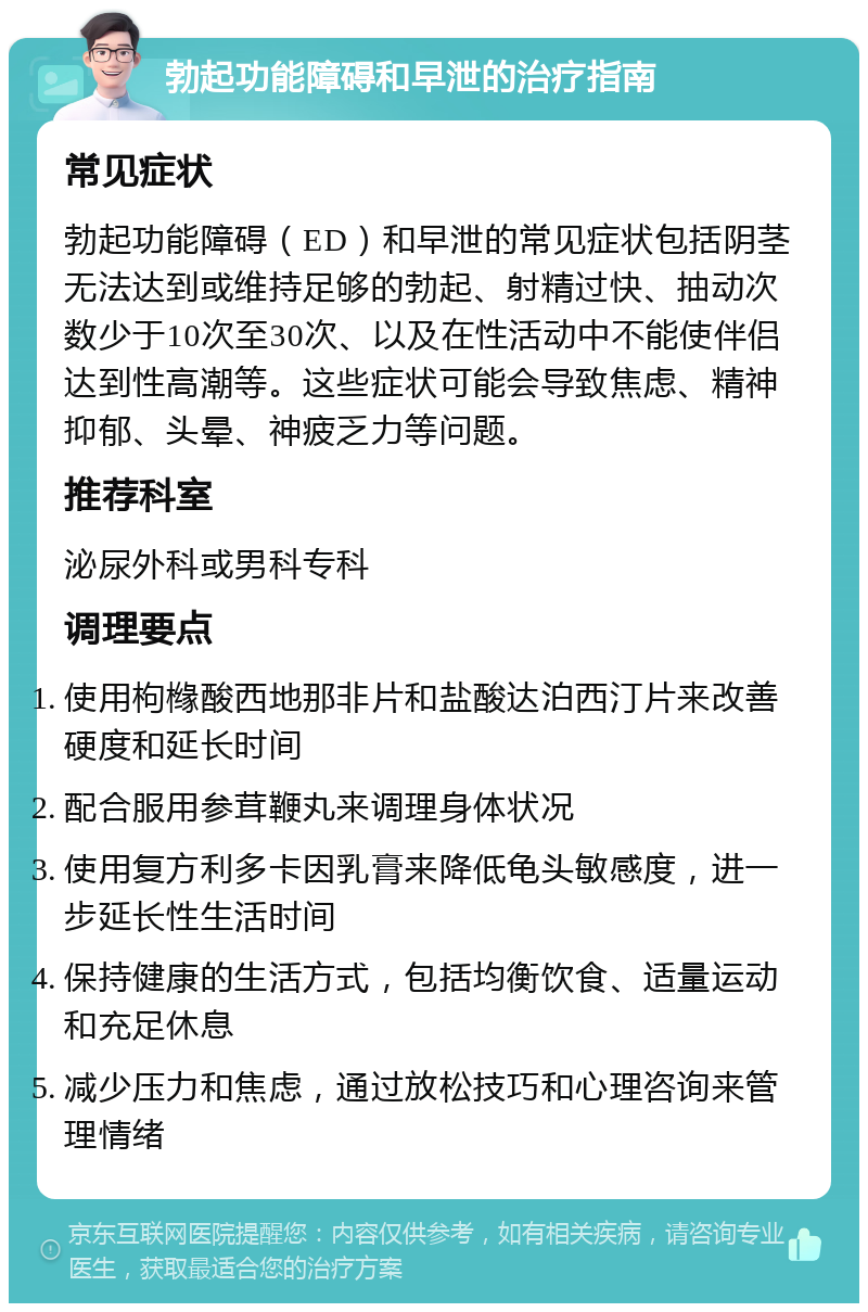 勃起功能障碍和早泄的治疗指南 常见症状 勃起功能障碍（ED）和早泄的常见症状包括阴茎无法达到或维持足够的勃起、射精过快、抽动次数少于10次至30次、以及在性活动中不能使伴侣达到性高潮等。这些症状可能会导致焦虑、精神抑郁、头晕、神疲乏力等问题。 推荐科室 泌尿外科或男科专科 调理要点 使用枸橼酸西地那非片和盐酸达泊西汀片来改善硬度和延长时间 配合服用参茸鞭丸来调理身体状况 使用复方利多卡因乳膏来降低龟头敏感度，进一步延长性生活时间 保持健康的生活方式，包括均衡饮食、适量运动和充足休息 减少压力和焦虑，通过放松技巧和心理咨询来管理情绪