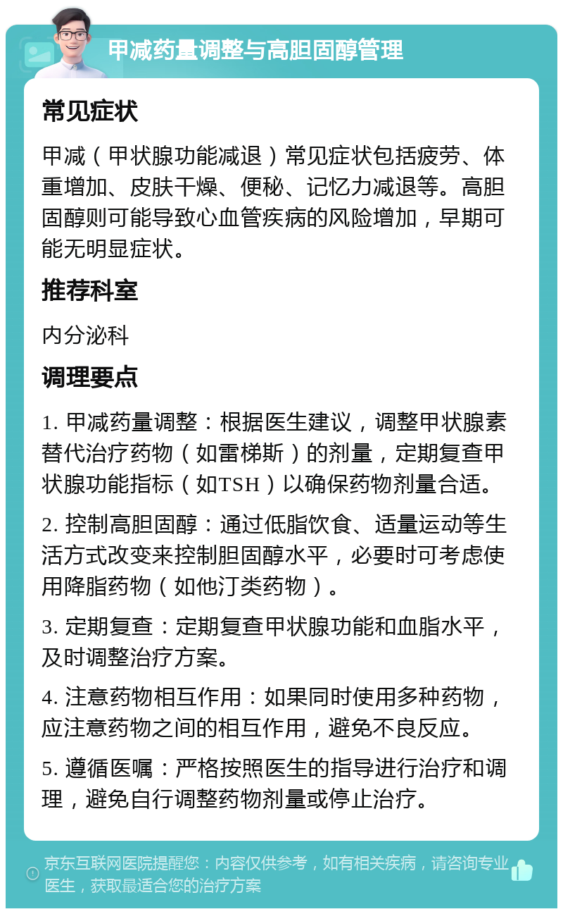 甲减药量调整与高胆固醇管理 常见症状 甲减（甲状腺功能减退）常见症状包括疲劳、体重增加、皮肤干燥、便秘、记忆力减退等。高胆固醇则可能导致心血管疾病的风险增加，早期可能无明显症状。 推荐科室 内分泌科 调理要点 1. 甲减药量调整：根据医生建议，调整甲状腺素替代治疗药物（如雷梯斯）的剂量，定期复查甲状腺功能指标（如TSH）以确保药物剂量合适。 2. 控制高胆固醇：通过低脂饮食、适量运动等生活方式改变来控制胆固醇水平，必要时可考虑使用降脂药物（如他汀类药物）。 3. 定期复查：定期复查甲状腺功能和血脂水平，及时调整治疗方案。 4. 注意药物相互作用：如果同时使用多种药物，应注意药物之间的相互作用，避免不良反应。 5. 遵循医嘱：严格按照医生的指导进行治疗和调理，避免自行调整药物剂量或停止治疗。