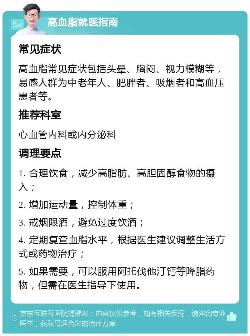 高血脂就医指南 常见症状 高血脂常见症状包括头晕、胸闷、视力模糊等，易感人群为中老年人、肥胖者、吸烟者和高血压患者等。 推荐科室 心血管内科或内分泌科 调理要点 1. 合理饮食，减少高脂肪、高胆固醇食物的摄入； 2. 增加运动量，控制体重； 3. 戒烟限酒，避免过度饮酒； 4. 定期复查血脂水平，根据医生建议调整生活方式或药物治疗； 5. 如果需要，可以服用阿托伐他汀钙等降脂药物，但需在医生指导下使用。