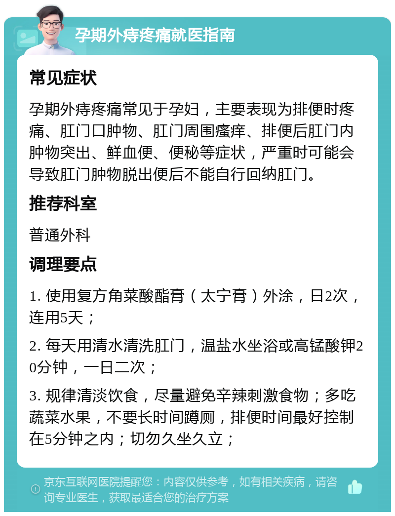 孕期外痔疼痛就医指南 常见症状 孕期外痔疼痛常见于孕妇，主要表现为排便时疼痛、肛门口肿物、肛门周围瘙痒、排便后肛门内肿物突出、鲜血便、便秘等症状，严重时可能会导致肛门肿物脱出便后不能自行回纳肛门。 推荐科室 普通外科 调理要点 1. 使用复方角菜酸酯膏（太宁膏）外涂，日2次，连用5天； 2. 每天用清水清洗肛门，温盐水坐浴或高锰酸钾20分钟，一日二次； 3. 规律清淡饮食，尽量避免辛辣刺激食物；多吃蔬菜水果，不要长时间蹲厕，排便时间最好控制在5分钟之内；切勿久坐久立；