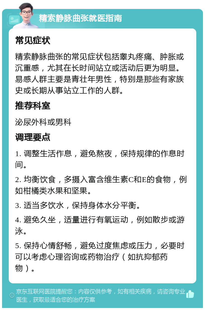 精索静脉曲张就医指南 常见症状 精索静脉曲张的常见症状包括睾丸疼痛、肿胀或沉重感，尤其在长时间站立或活动后更为明显。易感人群主要是青壮年男性，特别是那些有家族史或长期从事站立工作的人群。 推荐科室 泌尿外科或男科 调理要点 1. 调整生活作息，避免熬夜，保持规律的作息时间。 2. 均衡饮食，多摄入富含维生素C和E的食物，例如柑橘类水果和坚果。 3. 适当多饮水，保持身体水分平衡。 4. 避免久坐，适量进行有氧运动，例如散步或游泳。 5. 保持心情舒畅，避免过度焦虑或压力，必要时可以考虑心理咨询或药物治疗（如抗抑郁药物）。