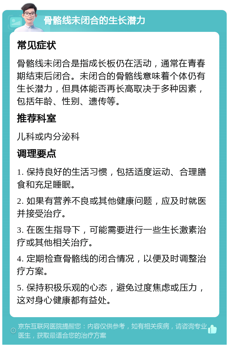 骨骼线未闭合的生长潜力 常见症状 骨骼线未闭合是指成长板仍在活动，通常在青春期结束后闭合。未闭合的骨骼线意味着个体仍有生长潜力，但具体能否再长高取决于多种因素，包括年龄、性别、遗传等。 推荐科室 儿科或内分泌科 调理要点 1. 保持良好的生活习惯，包括适度运动、合理膳食和充足睡眠。 2. 如果有营养不良或其他健康问题，应及时就医并接受治疗。 3. 在医生指导下，可能需要进行一些生长激素治疗或其他相关治疗。 4. 定期检查骨骼线的闭合情况，以便及时调整治疗方案。 5. 保持积极乐观的心态，避免过度焦虑或压力，这对身心健康都有益处。