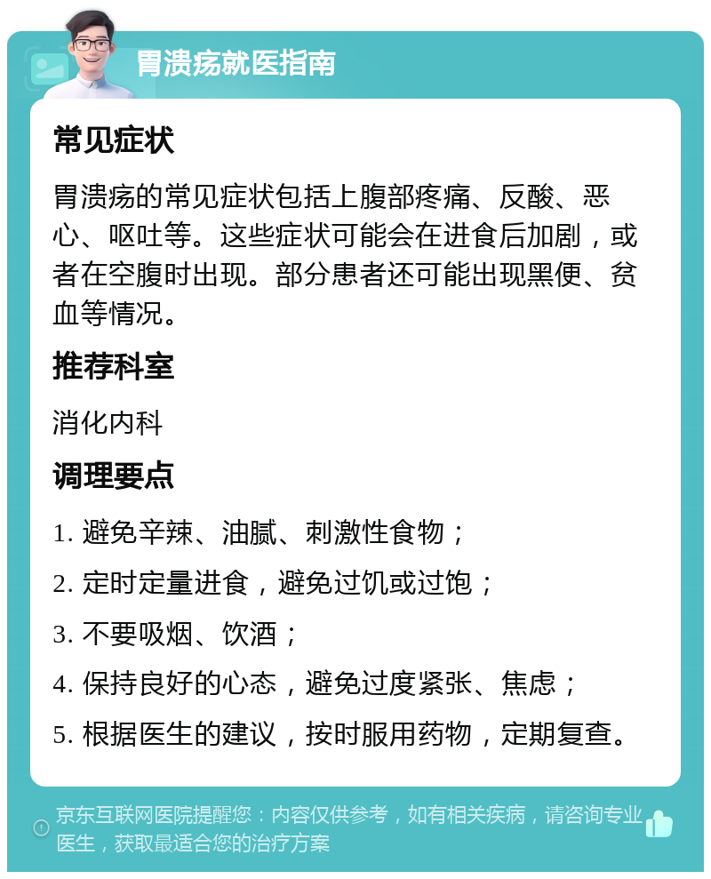 胃溃疡就医指南 常见症状 胃溃疡的常见症状包括上腹部疼痛、反酸、恶心、呕吐等。这些症状可能会在进食后加剧，或者在空腹时出现。部分患者还可能出现黑便、贫血等情况。 推荐科室 消化内科 调理要点 1. 避免辛辣、油腻、刺激性食物； 2. 定时定量进食，避免过饥或过饱； 3. 不要吸烟、饮酒； 4. 保持良好的心态，避免过度紧张、焦虑； 5. 根据医生的建议，按时服用药物，定期复查。