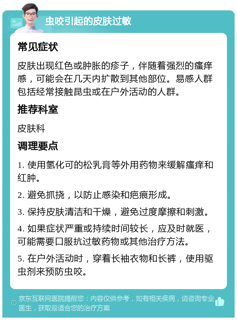 虫咬引起的皮肤过敏 常见症状 皮肤出现红色或肿胀的疹子，伴随着强烈的瘙痒感，可能会在几天内扩散到其他部位。易感人群包括经常接触昆虫或在户外活动的人群。 推荐科室 皮肤科 调理要点 1. 使用氢化可的松乳膏等外用药物来缓解瘙痒和红肿。 2. 避免抓挠，以防止感染和疤痕形成。 3. 保持皮肤清洁和干燥，避免过度摩擦和刺激。 4. 如果症状严重或持续时间较长，应及时就医，可能需要口服抗过敏药物或其他治疗方法。 5. 在户外活动时，穿着长袖衣物和长裤，使用驱虫剂来预防虫咬。