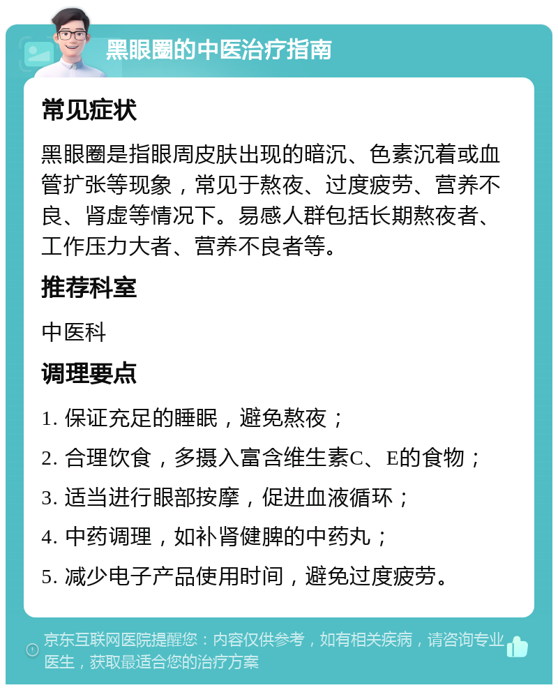 黑眼圈的中医治疗指南 常见症状 黑眼圈是指眼周皮肤出现的暗沉、色素沉着或血管扩张等现象，常见于熬夜、过度疲劳、营养不良、肾虚等情况下。易感人群包括长期熬夜者、工作压力大者、营养不良者等。 推荐科室 中医科 调理要点 1. 保证充足的睡眠，避免熬夜； 2. 合理饮食，多摄入富含维生素C、E的食物； 3. 适当进行眼部按摩，促进血液循环； 4. 中药调理，如补肾健脾的中药丸； 5. 减少电子产品使用时间，避免过度疲劳。