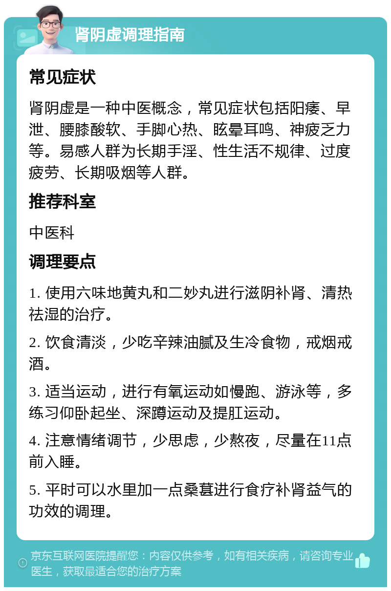 肾阴虚调理指南 常见症状 肾阴虚是一种中医概念，常见症状包括阳痿、早泄、腰膝酸软、手脚心热、眩晕耳鸣、神疲乏力等。易感人群为长期手淫、性生活不规律、过度疲劳、长期吸烟等人群。 推荐科室 中医科 调理要点 1. 使用六味地黄丸和二妙丸进行滋阴补肾、清热祛湿的治疗。 2. 饮食清淡，少吃辛辣油腻及生冷食物，戒烟戒酒。 3. 适当运动，进行有氧运动如慢跑、游泳等，多练习仰卧起坐、深蹲运动及提肛运动。 4. 注意情绪调节，少思虑，少熬夜，尽量在11点前入睡。 5. 平时可以水里加一点桑葚进行食疗补肾益气的功效的调理。