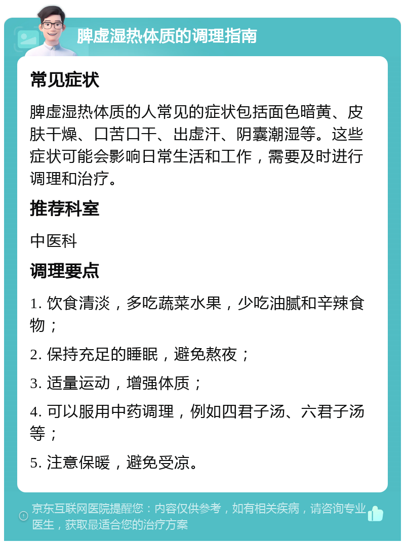 脾虚湿热体质的调理指南 常见症状 脾虚湿热体质的人常见的症状包括面色暗黄、皮肤干燥、口苦口干、出虚汗、阴囊潮湿等。这些症状可能会影响日常生活和工作，需要及时进行调理和治疗。 推荐科室 中医科 调理要点 1. 饮食清淡，多吃蔬菜水果，少吃油腻和辛辣食物； 2. 保持充足的睡眠，避免熬夜； 3. 适量运动，增强体质； 4. 可以服用中药调理，例如四君子汤、六君子汤等； 5. 注意保暖，避免受凉。