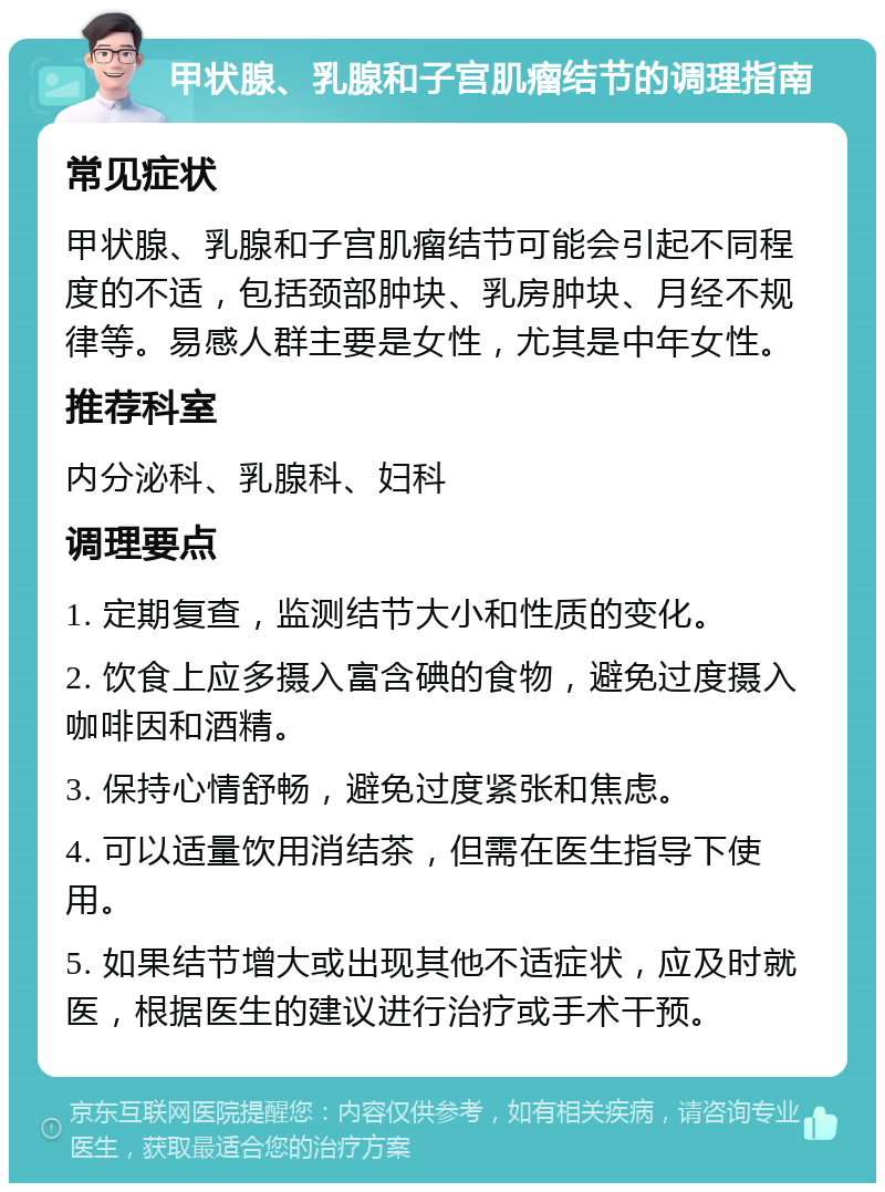 甲状腺、乳腺和子宫肌瘤结节的调理指南 常见症状 甲状腺、乳腺和子宫肌瘤结节可能会引起不同程度的不适，包括颈部肿块、乳房肿块、月经不规律等。易感人群主要是女性，尤其是中年女性。 推荐科室 内分泌科、乳腺科、妇科 调理要点 1. 定期复查，监测结节大小和性质的变化。 2. 饮食上应多摄入富含碘的食物，避免过度摄入咖啡因和酒精。 3. 保持心情舒畅，避免过度紧张和焦虑。 4. 可以适量饮用消结茶，但需在医生指导下使用。 5. 如果结节增大或出现其他不适症状，应及时就医，根据医生的建议进行治疗或手术干预。