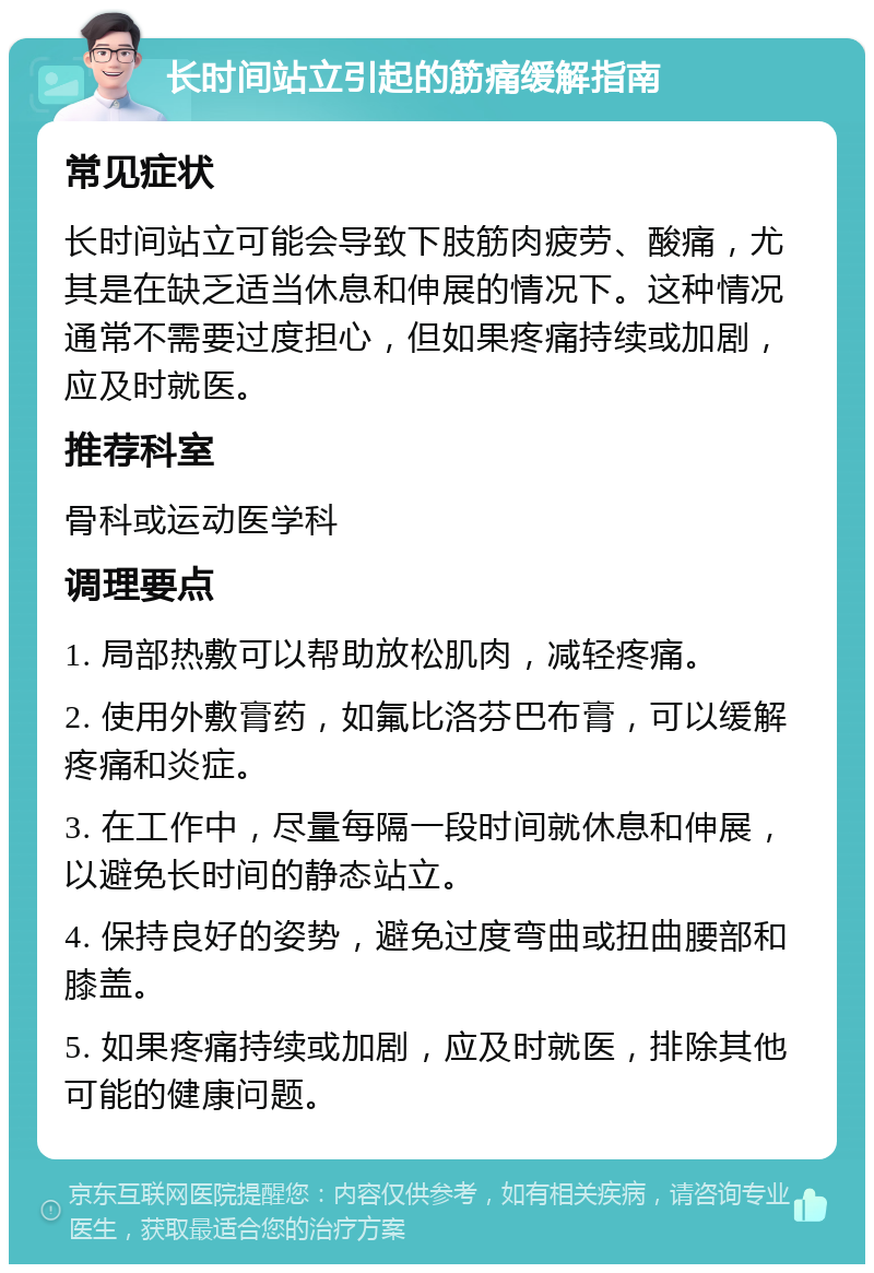 长时间站立引起的筋痛缓解指南 常见症状 长时间站立可能会导致下肢筋肉疲劳、酸痛，尤其是在缺乏适当休息和伸展的情况下。这种情况通常不需要过度担心，但如果疼痛持续或加剧，应及时就医。 推荐科室 骨科或运动医学科 调理要点 1. 局部热敷可以帮助放松肌肉，减轻疼痛。 2. 使用外敷膏药，如氟比洛芬巴布膏，可以缓解疼痛和炎症。 3. 在工作中，尽量每隔一段时间就休息和伸展，以避免长时间的静态站立。 4. 保持良好的姿势，避免过度弯曲或扭曲腰部和膝盖。 5. 如果疼痛持续或加剧，应及时就医，排除其他可能的健康问题。