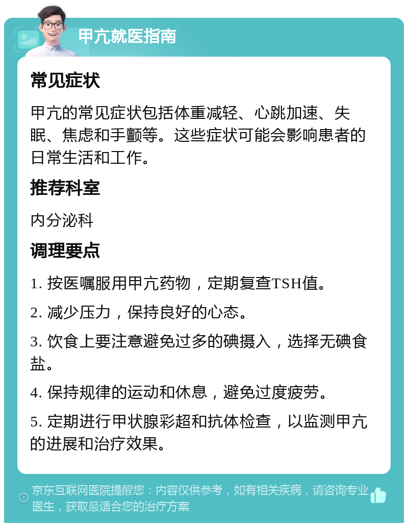 甲亢就医指南 常见症状 甲亢的常见症状包括体重减轻、心跳加速、失眠、焦虑和手颤等。这些症状可能会影响患者的日常生活和工作。 推荐科室 内分泌科 调理要点 1. 按医嘱服用甲亢药物，定期复查TSH值。 2. 减少压力，保持良好的心态。 3. 饮食上要注意避免过多的碘摄入，选择无碘食盐。 4. 保持规律的运动和休息，避免过度疲劳。 5. 定期进行甲状腺彩超和抗体检查，以监测甲亢的进展和治疗效果。