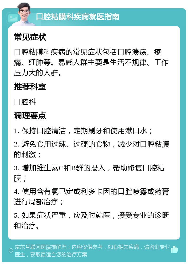 口腔粘膜科疾病就医指南 常见症状 口腔粘膜科疾病的常见症状包括口腔溃疡、疼痛、红肿等。易感人群主要是生活不规律、工作压力大的人群。 推荐科室 口腔科 调理要点 1. 保持口腔清洁，定期刷牙和使用漱口水； 2. 避免食用过辣、过硬的食物，减少对口腔粘膜的刺激； 3. 增加维生素C和B群的摄入，帮助修复口腔粘膜； 4. 使用含有氯己定或利多卡因的口腔喷雾或药膏进行局部治疗； 5. 如果症状严重，应及时就医，接受专业的诊断和治疗。