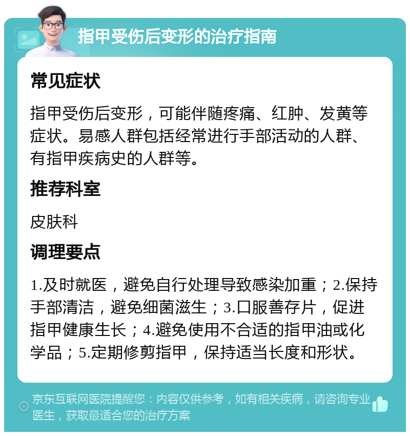 指甲受伤后变形的治疗指南 常见症状 指甲受伤后变形，可能伴随疼痛、红肿、发黄等症状。易感人群包括经常进行手部活动的人群、有指甲疾病史的人群等。 推荐科室 皮肤科 调理要点 1.及时就医，避免自行处理导致感染加重；2.保持手部清洁，避免细菌滋生；3.口服善存片，促进指甲健康生长；4.避免使用不合适的指甲油或化学品；5.定期修剪指甲，保持适当长度和形状。