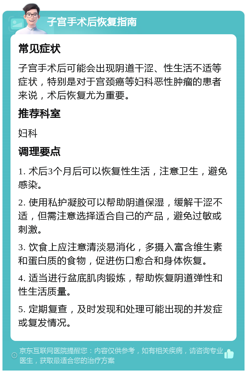 子宫手术后恢复指南 常见症状 子宫手术后可能会出现阴道干涩、性生活不适等症状，特别是对于宫颈癌等妇科恶性肿瘤的患者来说，术后恢复尤为重要。 推荐科室 妇科 调理要点 1. 术后3个月后可以恢复性生活，注意卫生，避免感染。 2. 使用私护凝胶可以帮助阴道保湿，缓解干涩不适，但需注意选择适合自己的产品，避免过敏或刺激。 3. 饮食上应注意清淡易消化，多摄入富含维生素和蛋白质的食物，促进伤口愈合和身体恢复。 4. 适当进行盆底肌肉锻炼，帮助恢复阴道弹性和性生活质量。 5. 定期复查，及时发现和处理可能出现的并发症或复发情况。