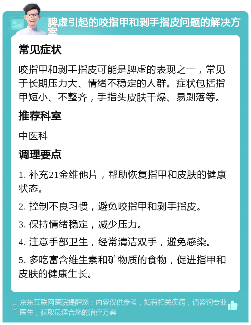 脾虚引起的咬指甲和剥手指皮问题的解决方案 常见症状 咬指甲和剥手指皮可能是脾虚的表现之一，常见于长期压力大、情绪不稳定的人群。症状包括指甲短小、不整齐，手指头皮肤干燥、易剥落等。 推荐科室 中医科 调理要点 1. 补充21金维他片，帮助恢复指甲和皮肤的健康状态。 2. 控制不良习惯，避免咬指甲和剥手指皮。 3. 保持情绪稳定，减少压力。 4. 注意手部卫生，经常清洁双手，避免感染。 5. 多吃富含维生素和矿物质的食物，促进指甲和皮肤的健康生长。