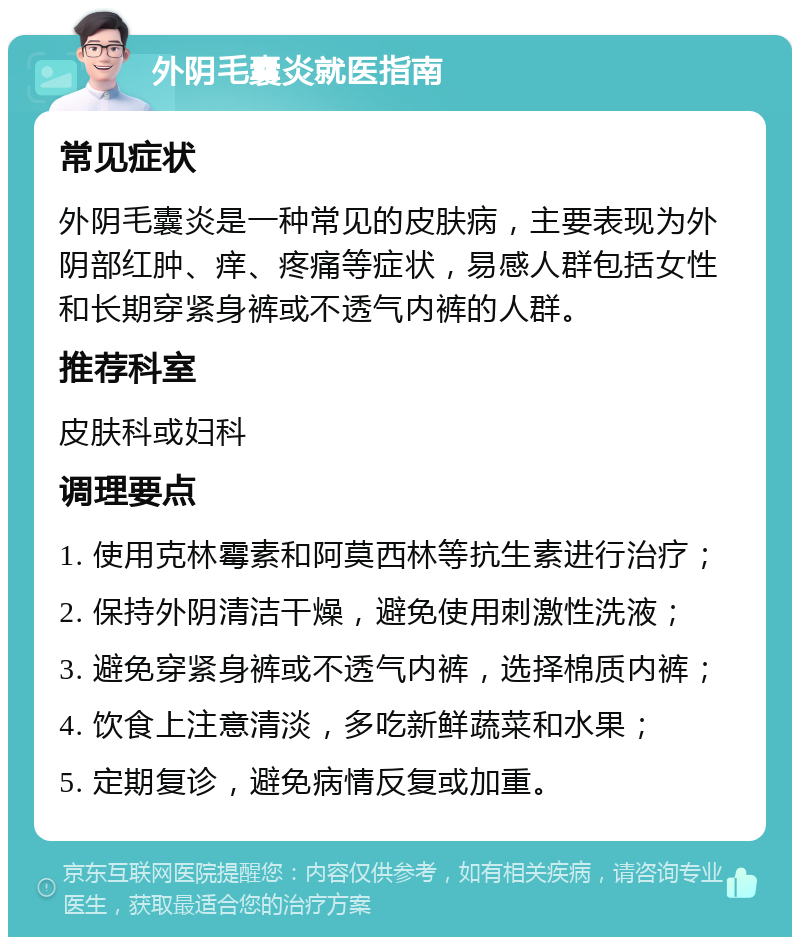 外阴毛囊炎就医指南 常见症状 外阴毛囊炎是一种常见的皮肤病，主要表现为外阴部红肿、痒、疼痛等症状，易感人群包括女性和长期穿紧身裤或不透气内裤的人群。 推荐科室 皮肤科或妇科 调理要点 1. 使用克林霉素和阿莫西林等抗生素进行治疗； 2. 保持外阴清洁干燥，避免使用刺激性洗液； 3. 避免穿紧身裤或不透气内裤，选择棉质内裤； 4. 饮食上注意清淡，多吃新鲜蔬菜和水果； 5. 定期复诊，避免病情反复或加重。