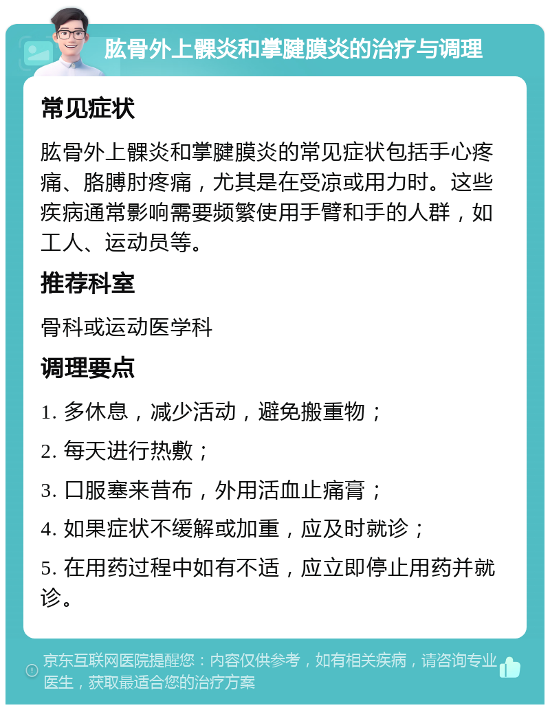 肱骨外上髁炎和掌腱膜炎的治疗与调理 常见症状 肱骨外上髁炎和掌腱膜炎的常见症状包括手心疼痛、胳膊肘疼痛，尤其是在受凉或用力时。这些疾病通常影响需要频繁使用手臂和手的人群，如工人、运动员等。 推荐科室 骨科或运动医学科 调理要点 1. 多休息，减少活动，避免搬重物； 2. 每天进行热敷； 3. 口服塞来昔布，外用活血止痛膏； 4. 如果症状不缓解或加重，应及时就诊； 5. 在用药过程中如有不适，应立即停止用药并就诊。