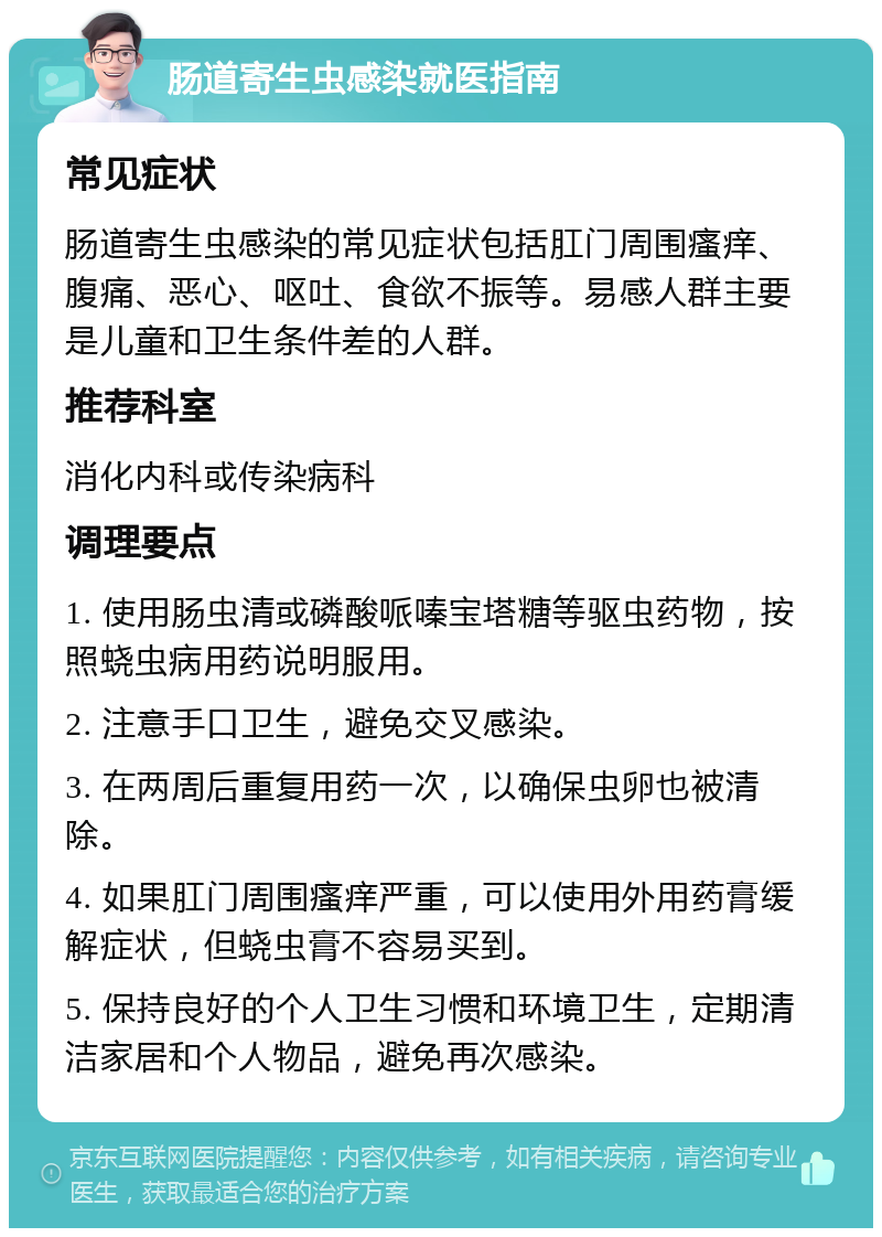 肠道寄生虫感染就医指南 常见症状 肠道寄生虫感染的常见症状包括肛门周围瘙痒、腹痛、恶心、呕吐、食欲不振等。易感人群主要是儿童和卫生条件差的人群。 推荐科室 消化内科或传染病科 调理要点 1. 使用肠虫清或磷酸哌嗪宝塔糖等驱虫药物，按照蛲虫病用药说明服用。 2. 注意手口卫生，避免交叉感染。 3. 在两周后重复用药一次，以确保虫卵也被清除。 4. 如果肛门周围瘙痒严重，可以使用外用药膏缓解症状，但蛲虫膏不容易买到。 5. 保持良好的个人卫生习惯和环境卫生，定期清洁家居和个人物品，避免再次感染。