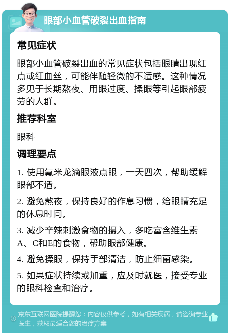 眼部小血管破裂出血指南 常见症状 眼部小血管破裂出血的常见症状包括眼睛出现红点或红血丝，可能伴随轻微的不适感。这种情况多见于长期熬夜、用眼过度、揉眼等引起眼部疲劳的人群。 推荐科室 眼科 调理要点 1. 使用氟米龙滴眼液点眼，一天四次，帮助缓解眼部不适。 2. 避免熬夜，保持良好的作息习惯，给眼睛充足的休息时间。 3. 减少辛辣刺激食物的摄入，多吃富含维生素A、C和E的食物，帮助眼部健康。 4. 避免揉眼，保持手部清洁，防止细菌感染。 5. 如果症状持续或加重，应及时就医，接受专业的眼科检查和治疗。