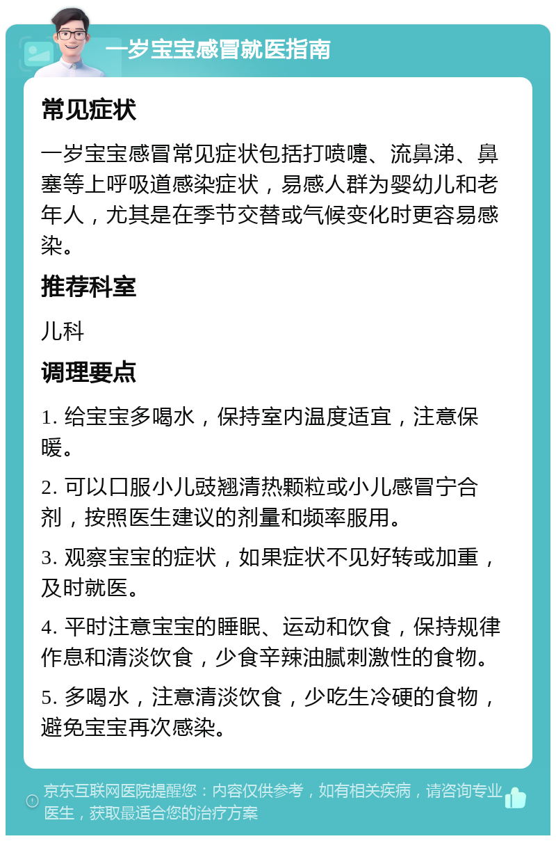 一岁宝宝感冒就医指南 常见症状 一岁宝宝感冒常见症状包括打喷嚏、流鼻涕、鼻塞等上呼吸道感染症状，易感人群为婴幼儿和老年人，尤其是在季节交替或气候变化时更容易感染。 推荐科室 儿科 调理要点 1. 给宝宝多喝水，保持室内温度适宜，注意保暖。 2. 可以口服小儿豉翘清热颗粒或小儿感冒宁合剂，按照医生建议的剂量和频率服用。 3. 观察宝宝的症状，如果症状不见好转或加重，及时就医。 4. 平时注意宝宝的睡眠、运动和饮食，保持规律作息和清淡饮食，少食辛辣油腻刺激性的食物。 5. 多喝水，注意清淡饮食，少吃生冷硬的食物，避免宝宝再次感染。