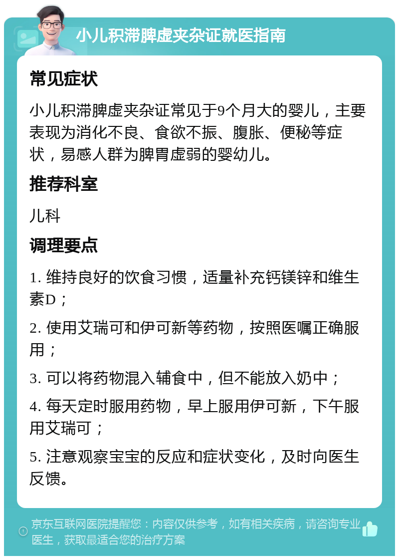 小儿积滞脾虚夹杂证就医指南 常见症状 小儿积滞脾虚夹杂证常见于9个月大的婴儿，主要表现为消化不良、食欲不振、腹胀、便秘等症状，易感人群为脾胃虚弱的婴幼儿。 推荐科室 儿科 调理要点 1. 维持良好的饮食习惯，适量补充钙镁锌和维生素D； 2. 使用艾瑞可和伊可新等药物，按照医嘱正确服用； 3. 可以将药物混入辅食中，但不能放入奶中； 4. 每天定时服用药物，早上服用伊可新，下午服用艾瑞可； 5. 注意观察宝宝的反应和症状变化，及时向医生反馈。