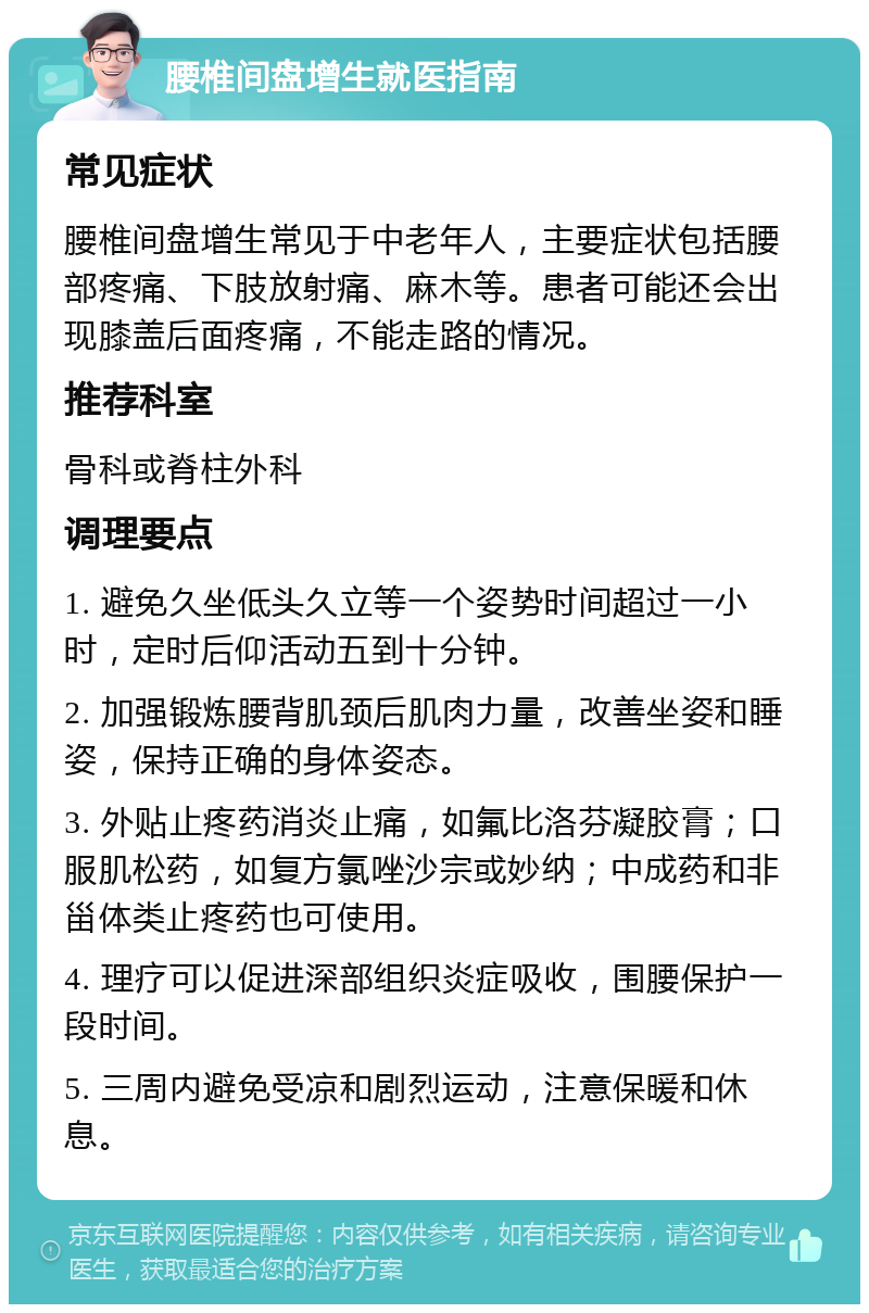 腰椎间盘增生就医指南 常见症状 腰椎间盘增生常见于中老年人，主要症状包括腰部疼痛、下肢放射痛、麻木等。患者可能还会出现膝盖后面疼痛，不能走路的情况。 推荐科室 骨科或脊柱外科 调理要点 1. 避免久坐低头久立等一个姿势时间超过一小时，定时后仰活动五到十分钟。 2. 加强锻炼腰背肌颈后肌肉力量，改善坐姿和睡姿，保持正确的身体姿态。 3. 外贴止疼药消炎止痛，如氟比洛芬凝胶膏；口服肌松药，如复方氯唑沙宗或妙纳；中成药和非甾体类止疼药也可使用。 4. 理疗可以促进深部组织炎症吸收，围腰保护一段时间。 5. 三周内避免受凉和剧烈运动，注意保暖和休息。