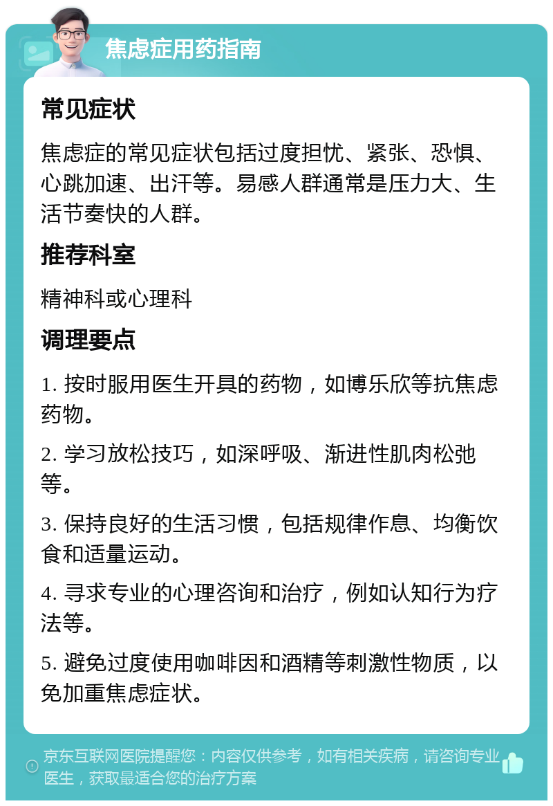 焦虑症用药指南 常见症状 焦虑症的常见症状包括过度担忧、紧张、恐惧、心跳加速、出汗等。易感人群通常是压力大、生活节奏快的人群。 推荐科室 精神科或心理科 调理要点 1. 按时服用医生开具的药物，如博乐欣等抗焦虑药物。 2. 学习放松技巧，如深呼吸、渐进性肌肉松弛等。 3. 保持良好的生活习惯，包括规律作息、均衡饮食和适量运动。 4. 寻求专业的心理咨询和治疗，例如认知行为疗法等。 5. 避免过度使用咖啡因和酒精等刺激性物质，以免加重焦虑症状。