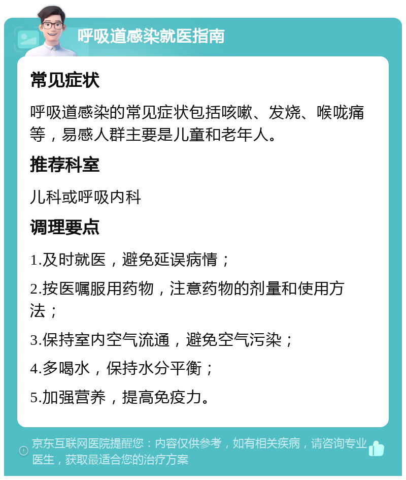 呼吸道感染就医指南 常见症状 呼吸道感染的常见症状包括咳嗽、发烧、喉咙痛等，易感人群主要是儿童和老年人。 推荐科室 儿科或呼吸内科 调理要点 1.及时就医，避免延误病情； 2.按医嘱服用药物，注意药物的剂量和使用方法； 3.保持室内空气流通，避免空气污染； 4.多喝水，保持水分平衡； 5.加强营养，提高免疫力。