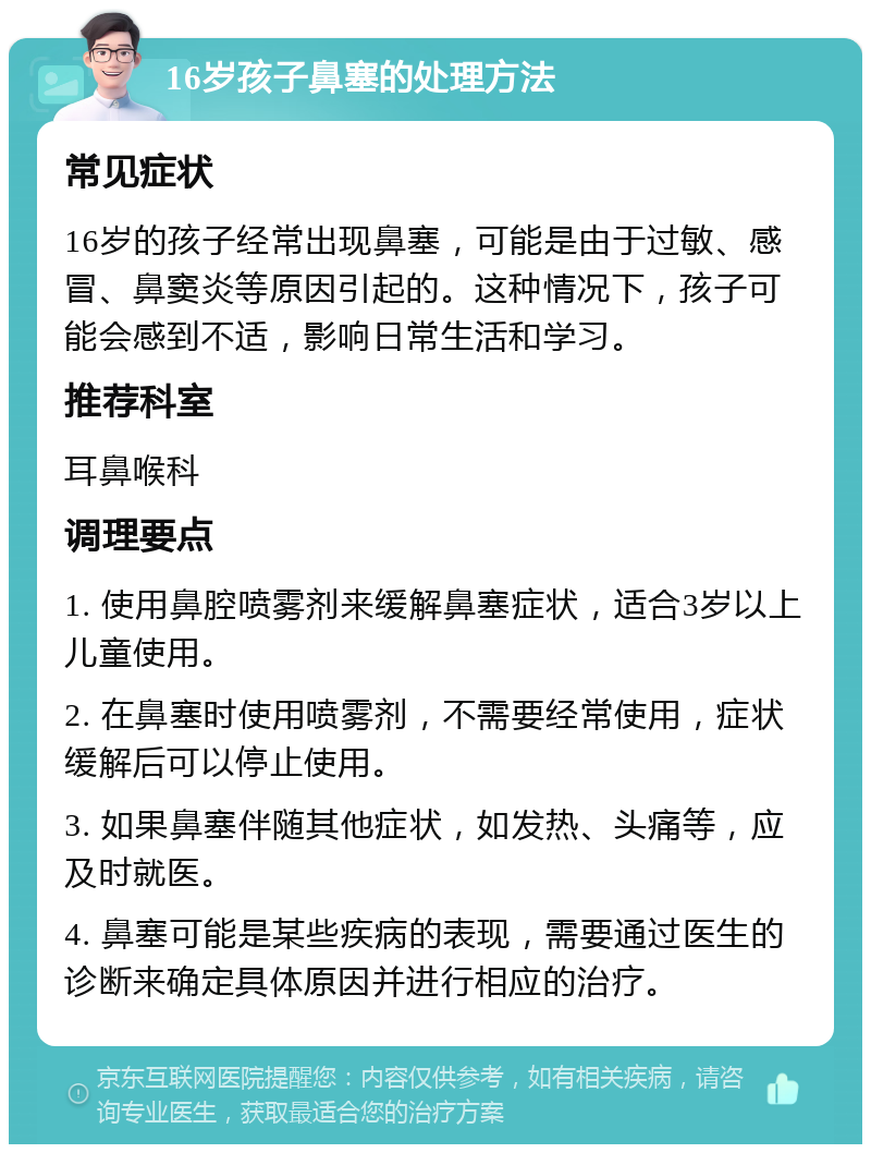 16岁孩子鼻塞的处理方法 常见症状 16岁的孩子经常出现鼻塞，可能是由于过敏、感冒、鼻窦炎等原因引起的。这种情况下，孩子可能会感到不适，影响日常生活和学习。 推荐科室 耳鼻喉科 调理要点 1. 使用鼻腔喷雾剂来缓解鼻塞症状，适合3岁以上儿童使用。 2. 在鼻塞时使用喷雾剂，不需要经常使用，症状缓解后可以停止使用。 3. 如果鼻塞伴随其他症状，如发热、头痛等，应及时就医。 4. 鼻塞可能是某些疾病的表现，需要通过医生的诊断来确定具体原因并进行相应的治疗。