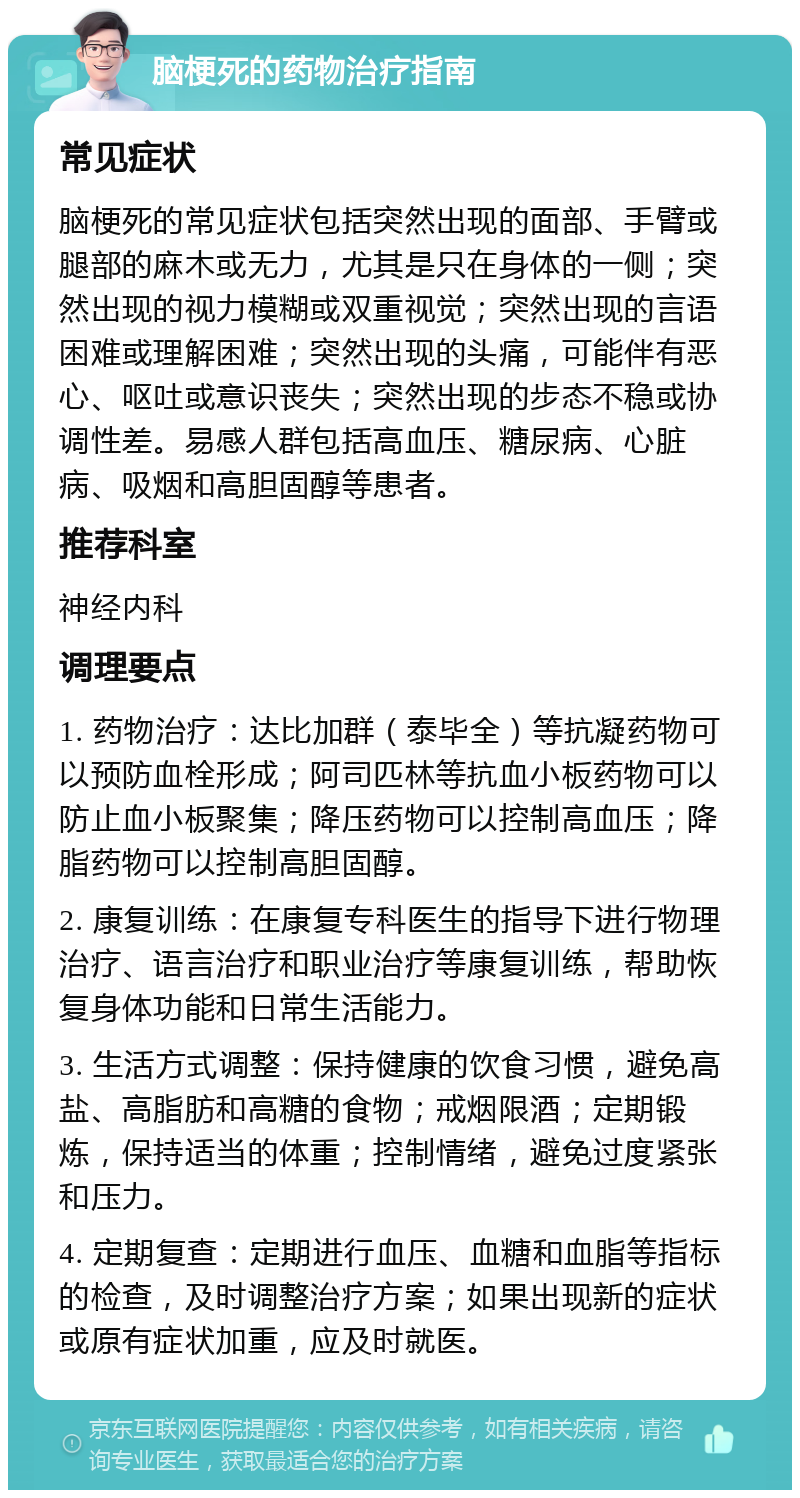 脑梗死的药物治疗指南 常见症状 脑梗死的常见症状包括突然出现的面部、手臂或腿部的麻木或无力，尤其是只在身体的一侧；突然出现的视力模糊或双重视觉；突然出现的言语困难或理解困难；突然出现的头痛，可能伴有恶心、呕吐或意识丧失；突然出现的步态不稳或协调性差。易感人群包括高血压、糖尿病、心脏病、吸烟和高胆固醇等患者。 推荐科室 神经内科 调理要点 1. 药物治疗：达比加群（泰毕全）等抗凝药物可以预防血栓形成；阿司匹林等抗血小板药物可以防止血小板聚集；降压药物可以控制高血压；降脂药物可以控制高胆固醇。 2. 康复训练：在康复专科医生的指导下进行物理治疗、语言治疗和职业治疗等康复训练，帮助恢复身体功能和日常生活能力。 3. 生活方式调整：保持健康的饮食习惯，避免高盐、高脂肪和高糖的食物；戒烟限酒；定期锻炼，保持适当的体重；控制情绪，避免过度紧张和压力。 4. 定期复查：定期进行血压、血糖和血脂等指标的检查，及时调整治疗方案；如果出现新的症状或原有症状加重，应及时就医。