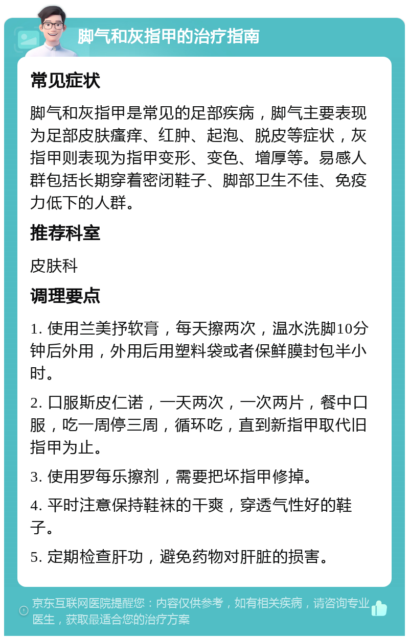 脚气和灰指甲的治疗指南 常见症状 脚气和灰指甲是常见的足部疾病，脚气主要表现为足部皮肤瘙痒、红肿、起泡、脱皮等症状，灰指甲则表现为指甲变形、变色、增厚等。易感人群包括长期穿着密闭鞋子、脚部卫生不佳、免疫力低下的人群。 推荐科室 皮肤科 调理要点 1. 使用兰美抒软膏，每天擦两次，温水洗脚10分钟后外用，外用后用塑料袋或者保鲜膜封包半小时。 2. 口服斯皮仁诺，一天两次，一次两片，餐中口服，吃一周停三周，循环吃，直到新指甲取代旧指甲为止。 3. 使用罗每乐擦剂，需要把坏指甲修掉。 4. 平时注意保持鞋袜的干爽，穿透气性好的鞋子。 5. 定期检查肝功，避免药物对肝脏的损害。