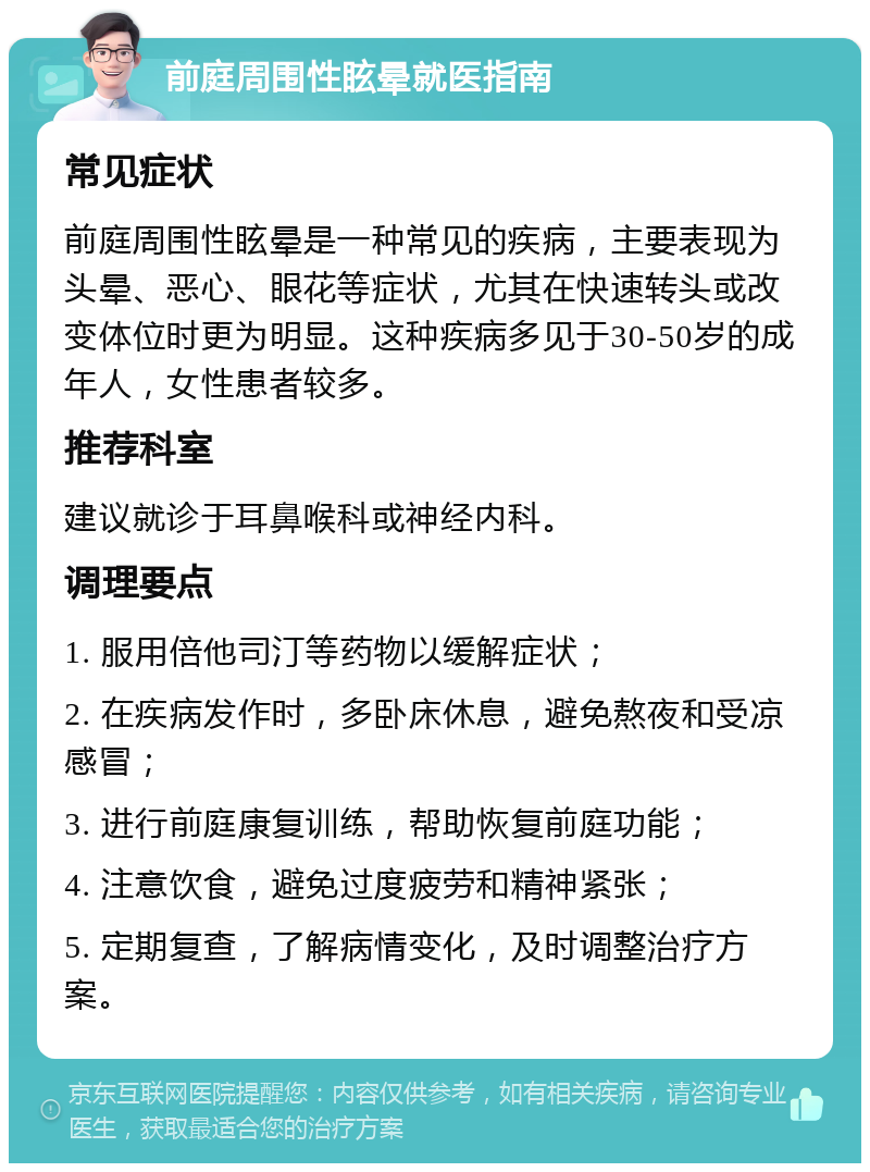 前庭周围性眩晕就医指南 常见症状 前庭周围性眩晕是一种常见的疾病，主要表现为头晕、恶心、眼花等症状，尤其在快速转头或改变体位时更为明显。这种疾病多见于30-50岁的成年人，女性患者较多。 推荐科室 建议就诊于耳鼻喉科或神经内科。 调理要点 1. 服用倍他司汀等药物以缓解症状； 2. 在疾病发作时，多卧床休息，避免熬夜和受凉感冒； 3. 进行前庭康复训练，帮助恢复前庭功能； 4. 注意饮食，避免过度疲劳和精神紧张； 5. 定期复查，了解病情变化，及时调整治疗方案。