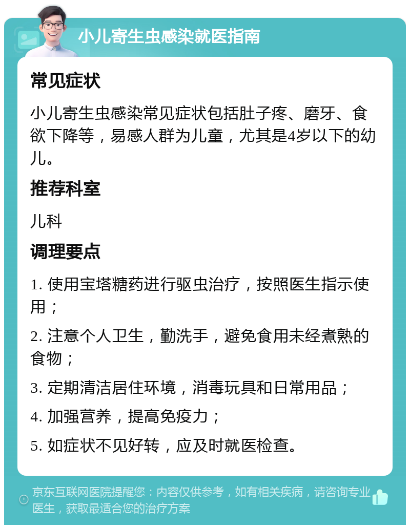 小儿寄生虫感染就医指南 常见症状 小儿寄生虫感染常见症状包括肚子疼、磨牙、食欲下降等，易感人群为儿童，尤其是4岁以下的幼儿。 推荐科室 儿科 调理要点 1. 使用宝塔糖药进行驱虫治疗，按照医生指示使用； 2. 注意个人卫生，勤洗手，避免食用未经煮熟的食物； 3. 定期清洁居住环境，消毒玩具和日常用品； 4. 加强营养，提高免疫力； 5. 如症状不见好转，应及时就医检查。