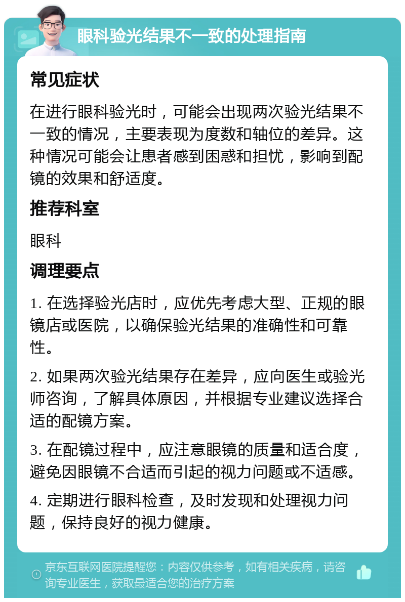 眼科验光结果不一致的处理指南 常见症状 在进行眼科验光时，可能会出现两次验光结果不一致的情况，主要表现为度数和轴位的差异。这种情况可能会让患者感到困惑和担忧，影响到配镜的效果和舒适度。 推荐科室 眼科 调理要点 1. 在选择验光店时，应优先考虑大型、正规的眼镜店或医院，以确保验光结果的准确性和可靠性。 2. 如果两次验光结果存在差异，应向医生或验光师咨询，了解具体原因，并根据专业建议选择合适的配镜方案。 3. 在配镜过程中，应注意眼镜的质量和适合度，避免因眼镜不合适而引起的视力问题或不适感。 4. 定期进行眼科检查，及时发现和处理视力问题，保持良好的视力健康。