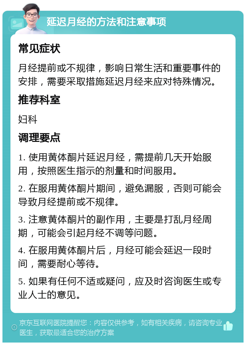 延迟月经的方法和注意事项 常见症状 月经提前或不规律，影响日常生活和重要事件的安排，需要采取措施延迟月经来应对特殊情况。 推荐科室 妇科 调理要点 1. 使用黄体酮片延迟月经，需提前几天开始服用，按照医生指示的剂量和时间服用。 2. 在服用黄体酮片期间，避免漏服，否则可能会导致月经提前或不规律。 3. 注意黄体酮片的副作用，主要是打乱月经周期，可能会引起月经不调等问题。 4. 在服用黄体酮片后，月经可能会延迟一段时间，需要耐心等待。 5. 如果有任何不适或疑问，应及时咨询医生或专业人士的意见。