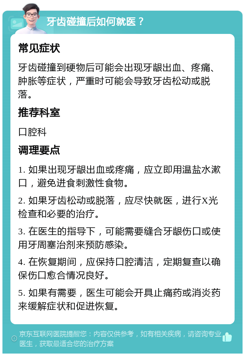 牙齿碰撞后如何就医？ 常见症状 牙齿碰撞到硬物后可能会出现牙龈出血、疼痛、肿胀等症状，严重时可能会导致牙齿松动或脱落。 推荐科室 口腔科 调理要点 1. 如果出现牙龈出血或疼痛，应立即用温盐水漱口，避免进食刺激性食物。 2. 如果牙齿松动或脱落，应尽快就医，进行X光检查和必要的治疗。 3. 在医生的指导下，可能需要缝合牙龈伤口或使用牙周塞治剂来预防感染。 4. 在恢复期间，应保持口腔清洁，定期复查以确保伤口愈合情况良好。 5. 如果有需要，医生可能会开具止痛药或消炎药来缓解症状和促进恢复。