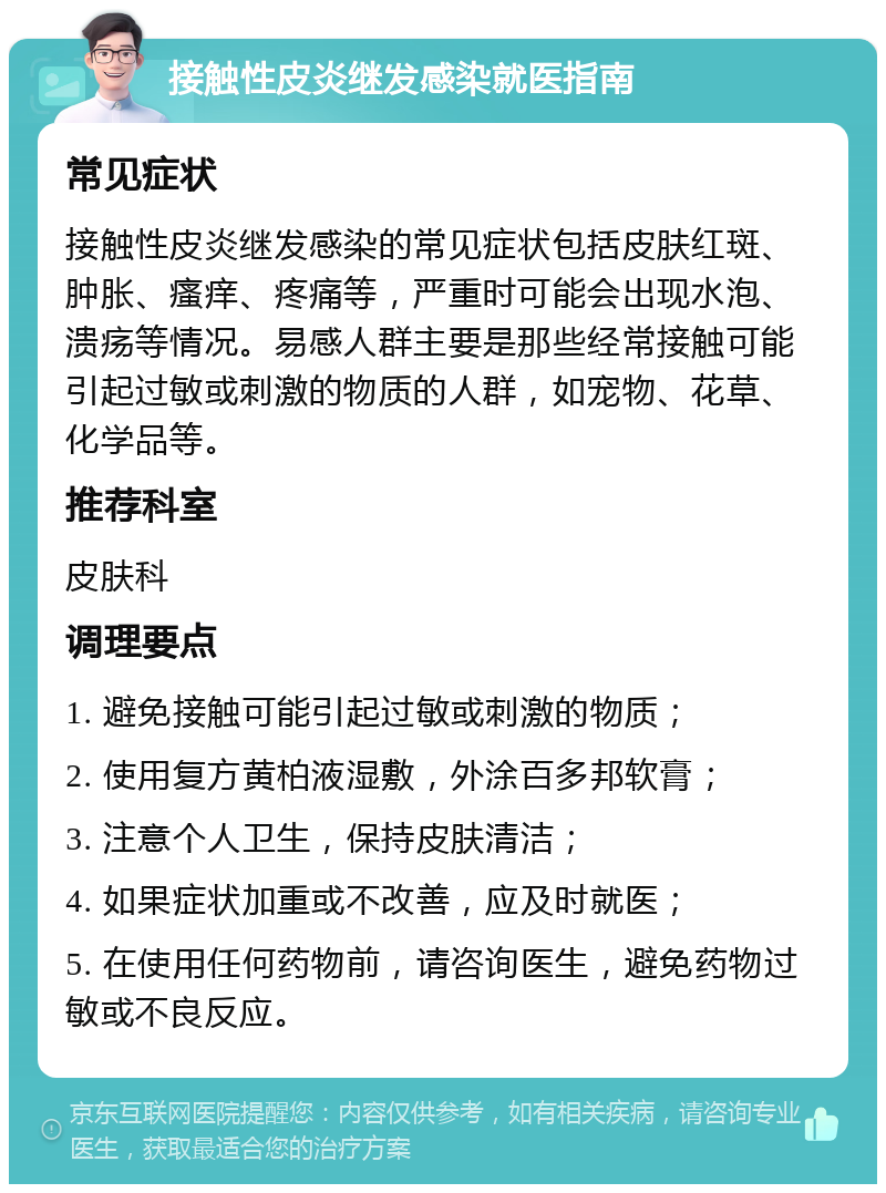 接触性皮炎继发感染就医指南 常见症状 接触性皮炎继发感染的常见症状包括皮肤红斑、肿胀、瘙痒、疼痛等，严重时可能会出现水泡、溃疡等情况。易感人群主要是那些经常接触可能引起过敏或刺激的物质的人群，如宠物、花草、化学品等。 推荐科室 皮肤科 调理要点 1. 避免接触可能引起过敏或刺激的物质； 2. 使用复方黄柏液湿敷，外涂百多邦软膏； 3. 注意个人卫生，保持皮肤清洁； 4. 如果症状加重或不改善，应及时就医； 5. 在使用任何药物前，请咨询医生，避免药物过敏或不良反应。