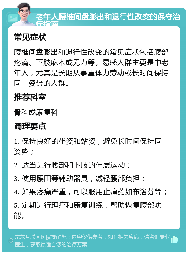 老年人腰椎间盘膨出和退行性改变的保守治疗指南 常见症状 腰椎间盘膨出和退行性改变的常见症状包括腰部疼痛、下肢麻木或无力等。易感人群主要是中老年人，尤其是长期从事重体力劳动或长时间保持同一姿势的人群。 推荐科室 骨科或康复科 调理要点 1. 保持良好的坐姿和站姿，避免长时间保持同一姿势； 2. 适当进行腰部和下肢的伸展运动； 3. 使用腰围等辅助器具，减轻腰部负担； 4. 如果疼痛严重，可以服用止痛药如布洛芬等； 5. 定期进行理疗和康复训练，帮助恢复腰部功能。