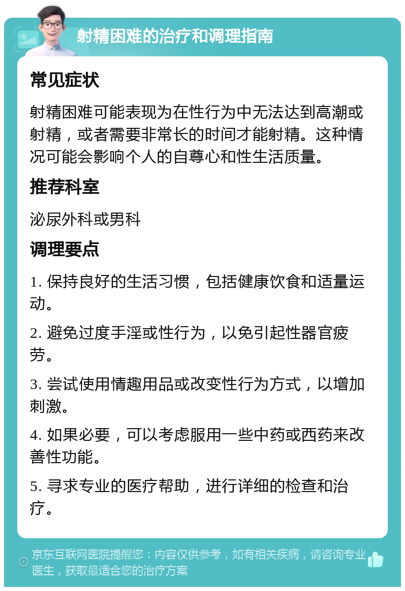 射精困难的治疗和调理指南 常见症状 射精困难可能表现为在性行为中无法达到高潮或射精，或者需要非常长的时间才能射精。这种情况可能会影响个人的自尊心和性生活质量。 推荐科室 泌尿外科或男科 调理要点 1. 保持良好的生活习惯，包括健康饮食和适量运动。 2. 避免过度手淫或性行为，以免引起性器官疲劳。 3. 尝试使用情趣用品或改变性行为方式，以增加刺激。 4. 如果必要，可以考虑服用一些中药或西药来改善性功能。 5. 寻求专业的医疗帮助，进行详细的检查和治疗。