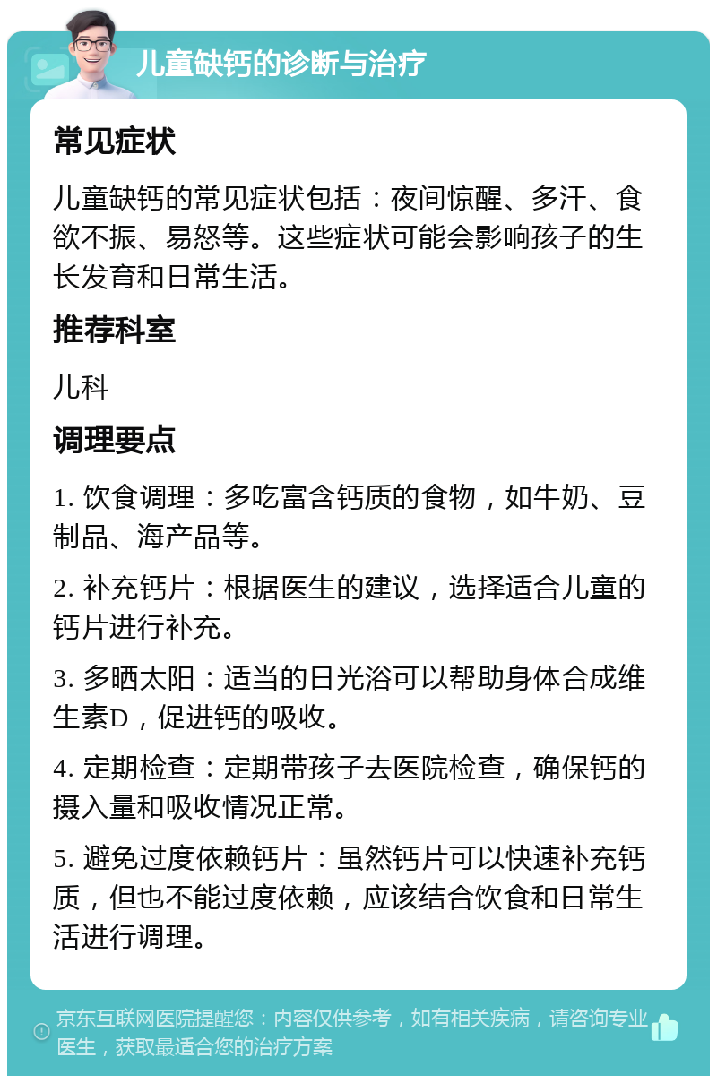 儿童缺钙的诊断与治疗 常见症状 儿童缺钙的常见症状包括：夜间惊醒、多汗、食欲不振、易怒等。这些症状可能会影响孩子的生长发育和日常生活。 推荐科室 儿科 调理要点 1. 饮食调理：多吃富含钙质的食物，如牛奶、豆制品、海产品等。 2. 补充钙片：根据医生的建议，选择适合儿童的钙片进行补充。 3. 多晒太阳：适当的日光浴可以帮助身体合成维生素D，促进钙的吸收。 4. 定期检查：定期带孩子去医院检查，确保钙的摄入量和吸收情况正常。 5. 避免过度依赖钙片：虽然钙片可以快速补充钙质，但也不能过度依赖，应该结合饮食和日常生活进行调理。