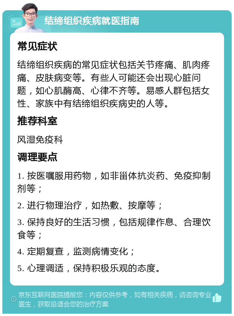 结缔组织疾病就医指南 常见症状 结缔组织疾病的常见症状包括关节疼痛、肌肉疼痛、皮肤病变等。有些人可能还会出现心脏问题，如心肌酶高、心律不齐等。易感人群包括女性、家族中有结缔组织疾病史的人等。 推荐科室 风湿免疫科 调理要点 1. 按医嘱服用药物，如非甾体抗炎药、免疫抑制剂等； 2. 进行物理治疗，如热敷、按摩等； 3. 保持良好的生活习惯，包括规律作息、合理饮食等； 4. 定期复查，监测病情变化； 5. 心理调适，保持积极乐观的态度。