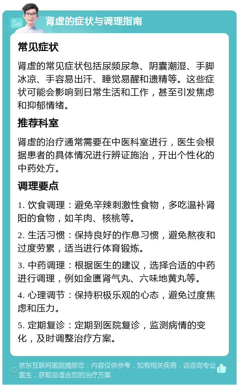 肾虚的症状与调理指南 常见症状 肾虚的常见症状包括尿频尿急、阴囊潮湿、手脚冰凉、手容易出汗、睡觉易醒和遗精等。这些症状可能会影响到日常生活和工作，甚至引发焦虑和抑郁情绪。 推荐科室 肾虚的治疗通常需要在中医科室进行，医生会根据患者的具体情况进行辨证施治，开出个性化的中药处方。 调理要点 1. 饮食调理：避免辛辣刺激性食物，多吃温补肾阳的食物，如羊肉、核桃等。 2. 生活习惯：保持良好的作息习惯，避免熬夜和过度劳累，适当进行体育锻炼。 3. 中药调理：根据医生的建议，选择合适的中药进行调理，例如金匮肾气丸、六味地黄丸等。 4. 心理调节：保持积极乐观的心态，避免过度焦虑和压力。 5. 定期复诊：定期到医院复诊，监测病情的变化，及时调整治疗方案。