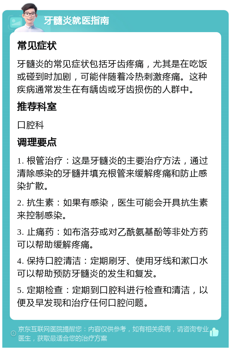 牙髓炎就医指南 常见症状 牙髓炎的常见症状包括牙齿疼痛，尤其是在吃饭或碰到时加剧，可能伴随着冷热刺激疼痛。这种疾病通常发生在有龋齿或牙齿损伤的人群中。 推荐科室 口腔科 调理要点 1. 根管治疗：这是牙髓炎的主要治疗方法，通过清除感染的牙髓并填充根管来缓解疼痛和防止感染扩散。 2. 抗生素：如果有感染，医生可能会开具抗生素来控制感染。 3. 止痛药：如布洛芬或对乙酰氨基酚等非处方药可以帮助缓解疼痛。 4. 保持口腔清洁：定期刷牙、使用牙线和漱口水可以帮助预防牙髓炎的发生和复发。 5. 定期检查：定期到口腔科进行检查和清洁，以便及早发现和治疗任何口腔问题。