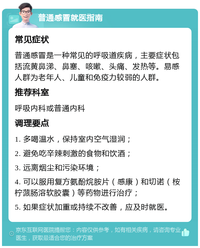 普通感冒就医指南 常见症状 普通感冒是一种常见的呼吸道疾病，主要症状包括流黄鼻涕、鼻塞、咳嗽、头痛、发热等。易感人群为老年人、儿童和免疫力较弱的人群。 推荐科室 呼吸内科或普通内科 调理要点 1. 多喝温水，保持室内空气湿润； 2. 避免吃辛辣刺激的食物和饮酒； 3. 远离烟尘和污染环境； 4. 可以服用复方氨酚烷胺片（感康）和切诺（桉柠蒎肠溶软胶囊）等药物进行治疗； 5. 如果症状加重或持续不改善，应及时就医。